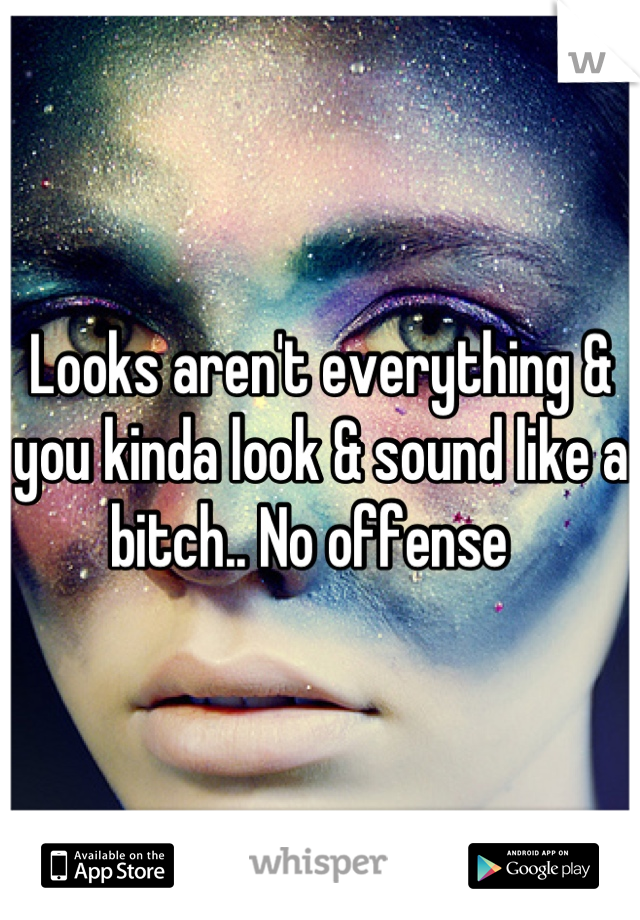 Looks aren't everything & you kinda look & sound like a bitch.. No offense  