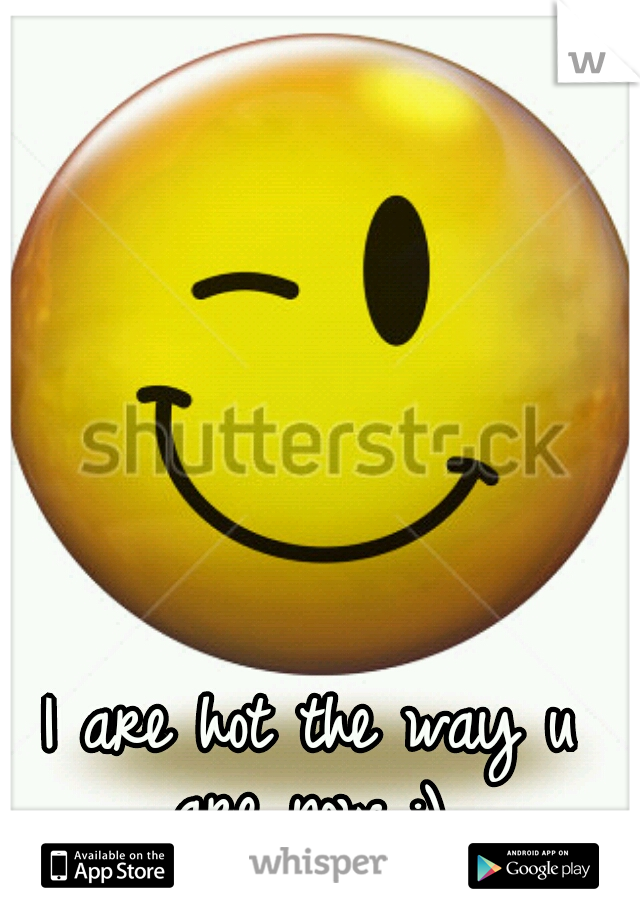 I are hot the way u are now :) 