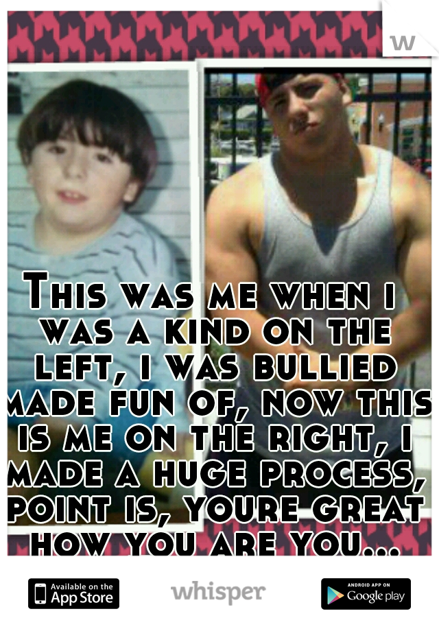 This was me when i was a kind on the left, i was bullied made fun of, now this is me on the right, i made a huge process, point is, youre great how you are you... Trust me
