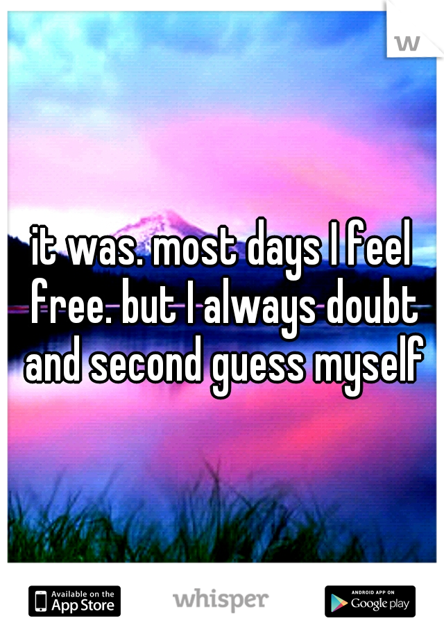 it was. most days I feel free. but I always doubt and second guess myself