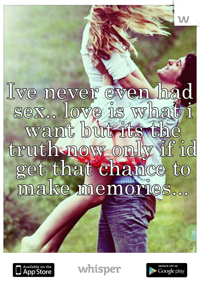 Ive never even had sex.. love is what i want but its the truth now only if id get that chance to make memories...