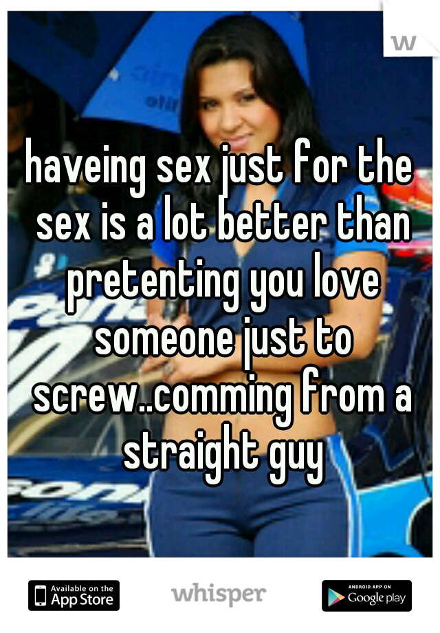 haveing sex just for the sex is a lot better than pretenting you love someone just to screw..comming from a straight guy