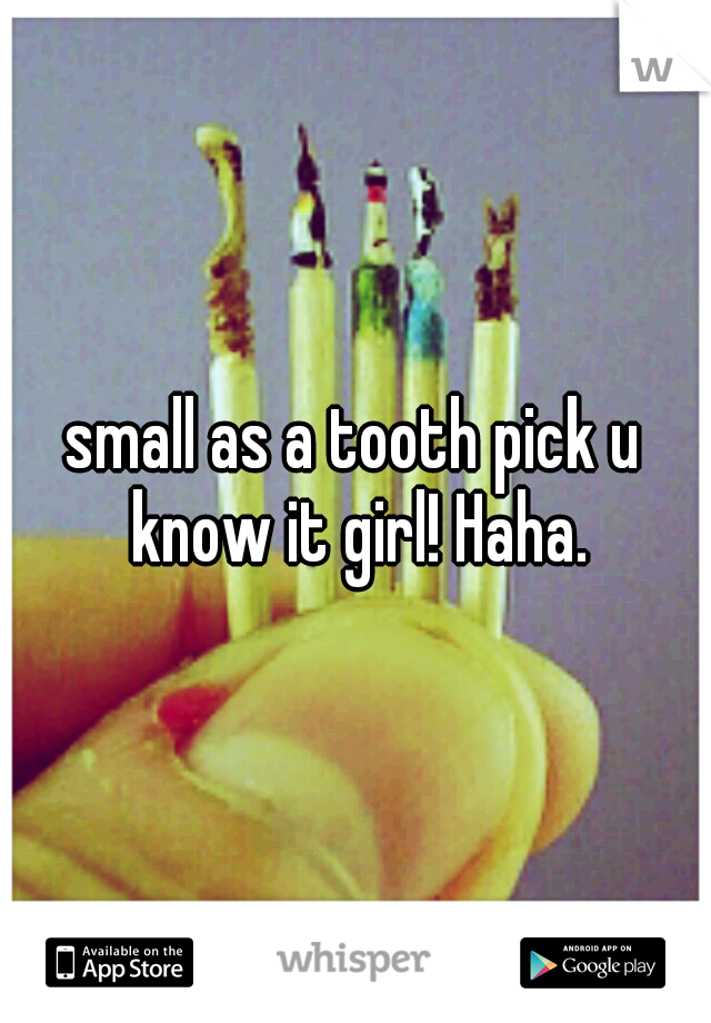 small as a tooth pick u know it girl! Haha.