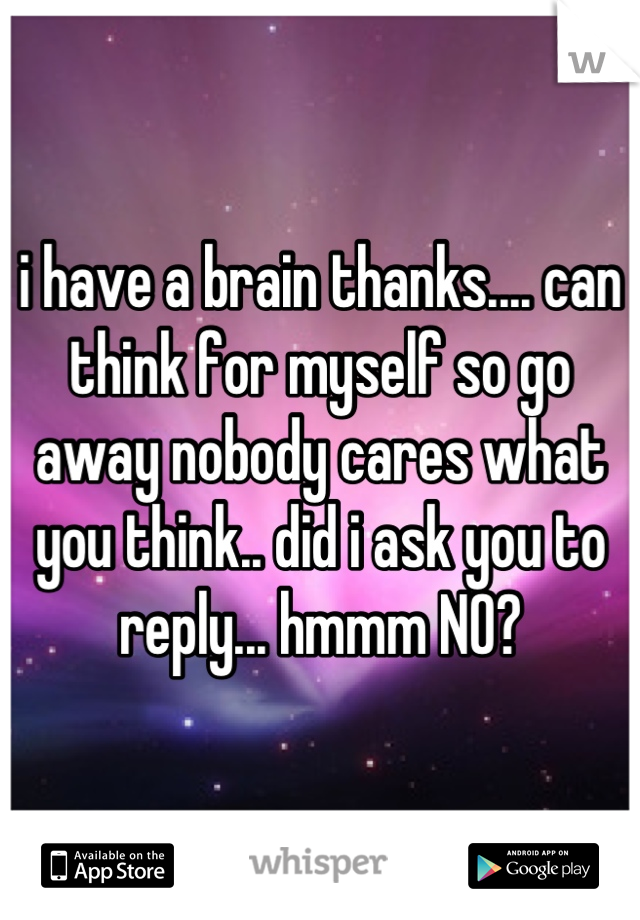 i have a brain thanks.... can think for myself so go away nobody cares what you think.. did i ask you to reply... hmmm NO?