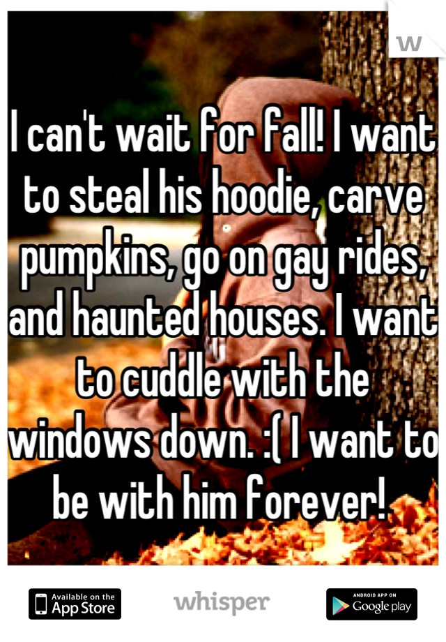 I can't wait for fall! I want to steal his hoodie, carve pumpkins, go on gay rides, and haunted houses. I want to cuddle with the windows down. :( I want to be with him forever! 