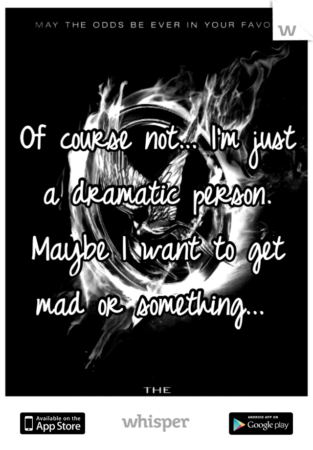 Of course not... I'm just a dramatic person. Maybe I want to get mad or something... 