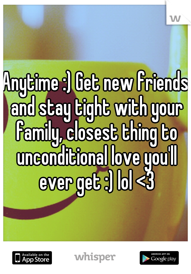 Anytime :) Get new friends and stay tight with your family, closest thing to unconditional love you'll ever get :) lol <3