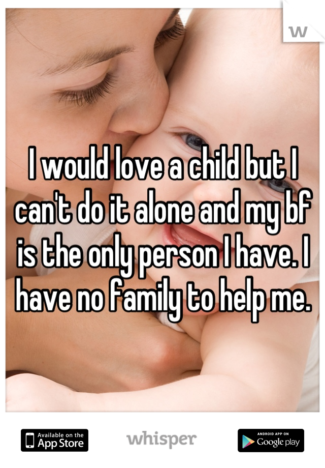 I would love a child but I can't do it alone and my bf is the only person I have. I have no family to help me.