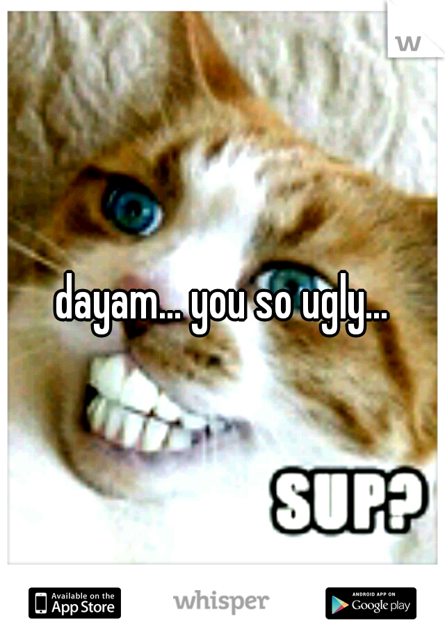 dayam... you so ugly...
