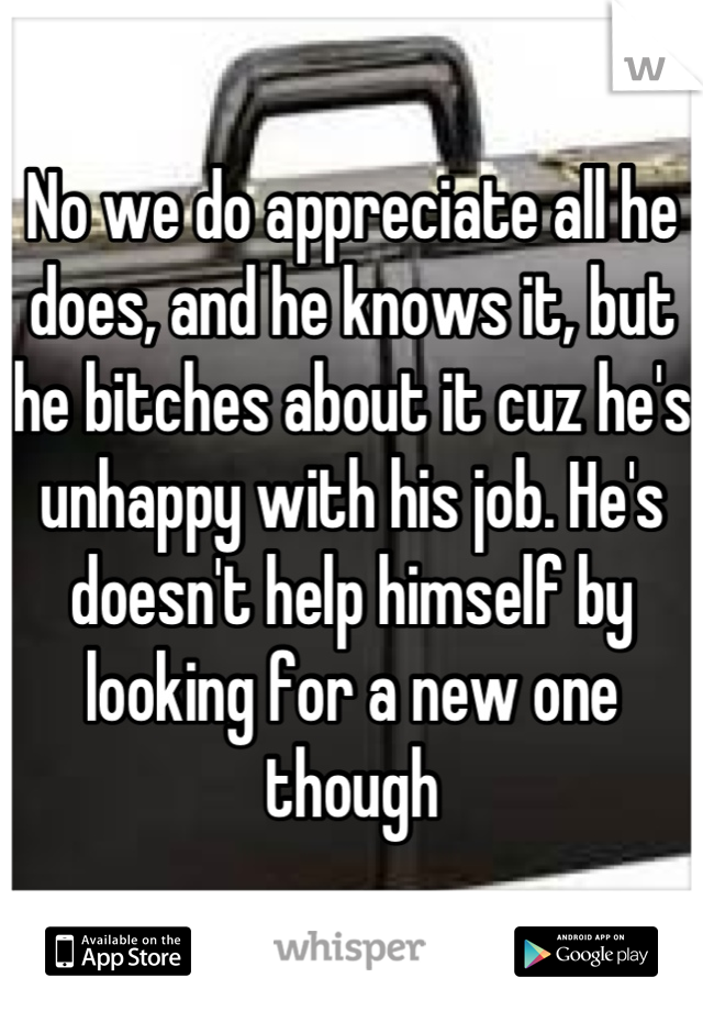 No we do appreciate all he does, and he knows it, but he bitches about it cuz he's unhappy with his job. He's doesn't help himself by looking for a new one though