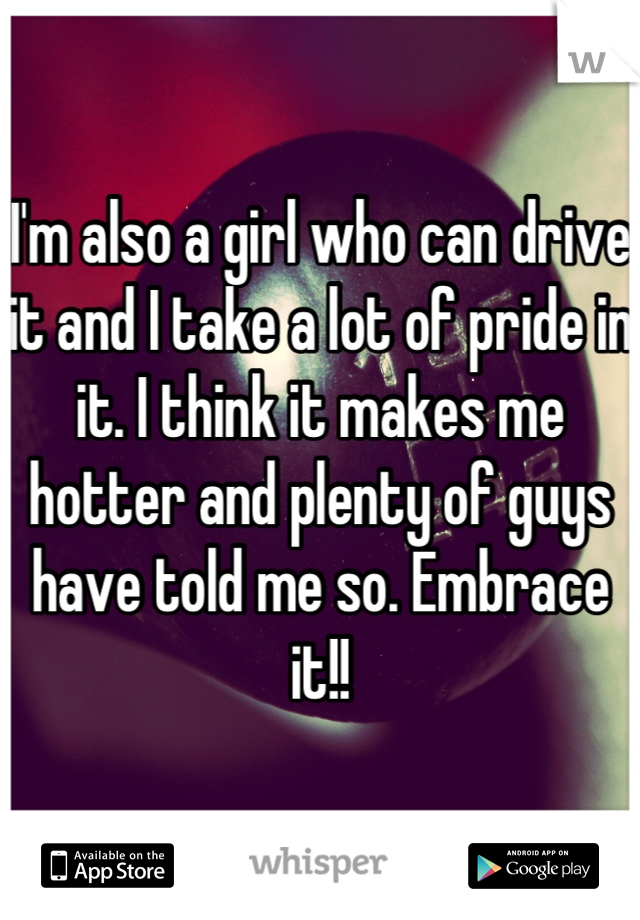 I'm also a girl who can drive it and I take a lot of pride in it. I think it makes me hotter and plenty of guys have told me so. Embrace it!!