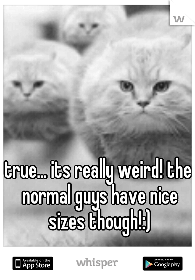 true... its really weird! the normal guys have nice sizes though!:)