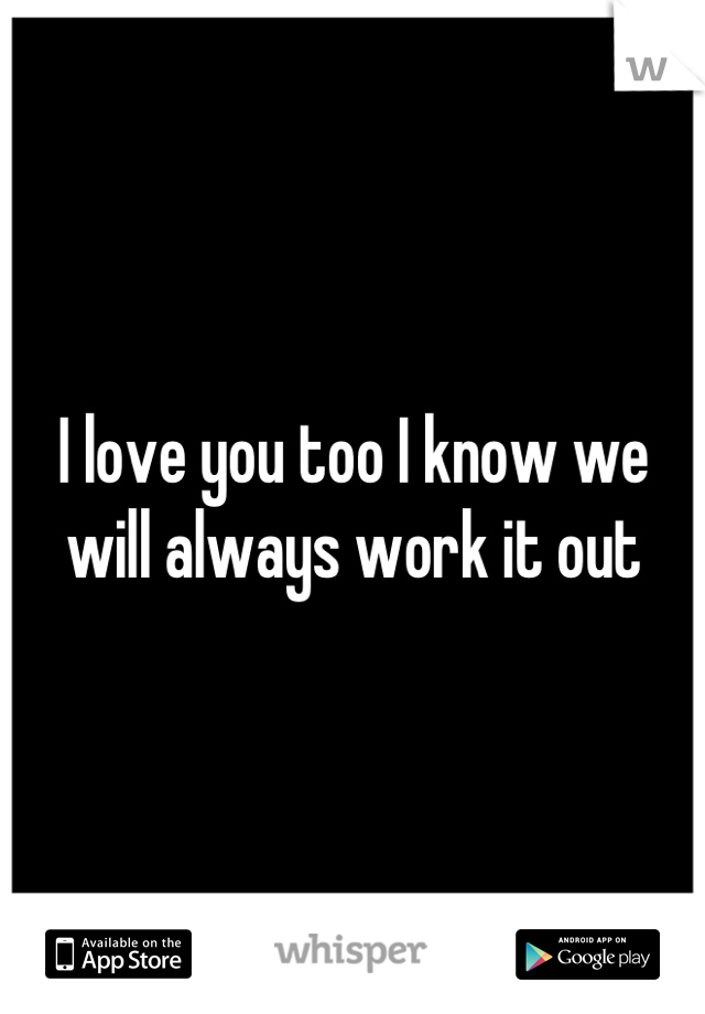 I love you too I know we will always work it out