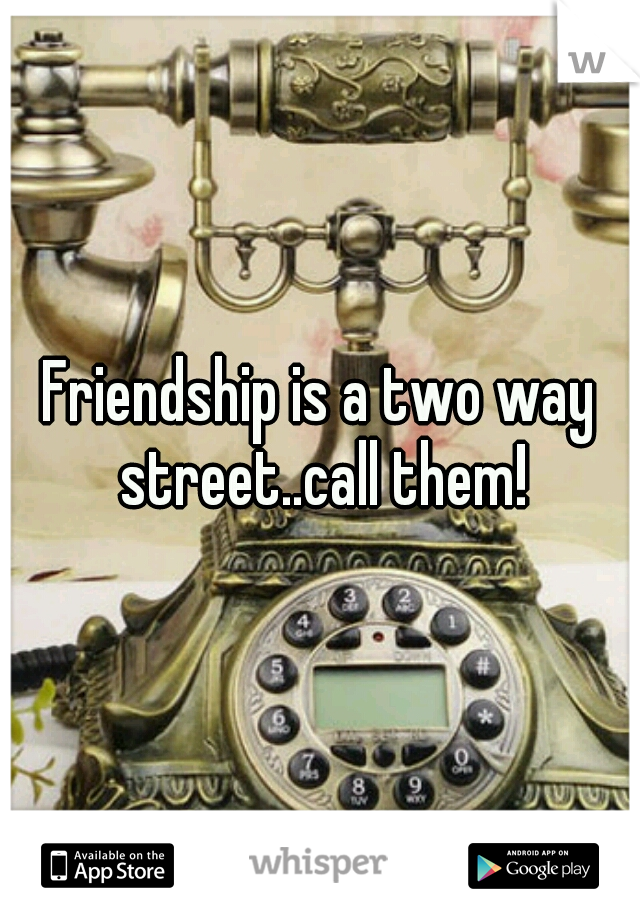 Friendship is a two way street..call them!