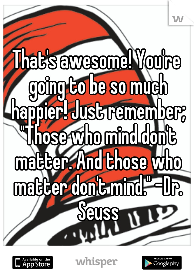 That's awesome! You're going to be so much happier! Just remember; "Those who mind don't matter. And those who matter don't mind." -Dr. Seuss