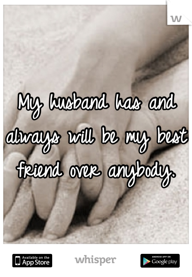 My husband has and always will be my best friend over anybody.