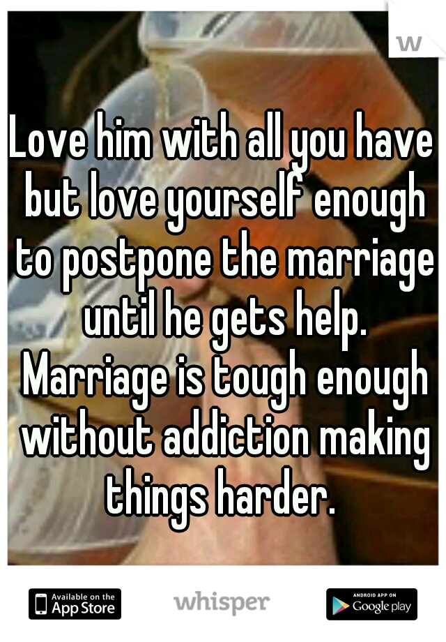 Love him with all you have but love yourself enough to postpone the marriage until he gets help. Marriage is tough enough without addiction making things harder. 