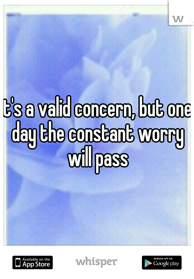 it's a valid concern, but one day the constant worry will pass