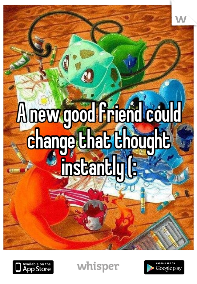 A new good friend could change that thought instantly (: