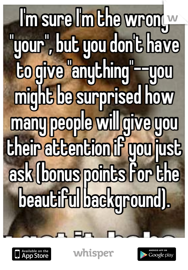 I'm sure I'm the wrong "your", but you don't have to give "anything"--you might be surprised how many people will give you their attention if you just ask (bonus points for the beautiful background).