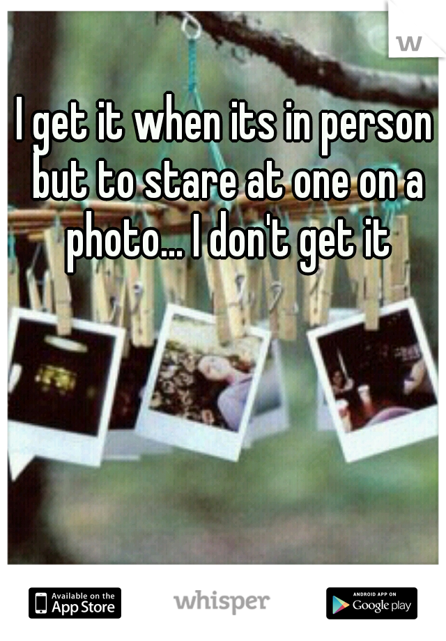 I get it when its in person but to stare at one on a photo... I don't get it