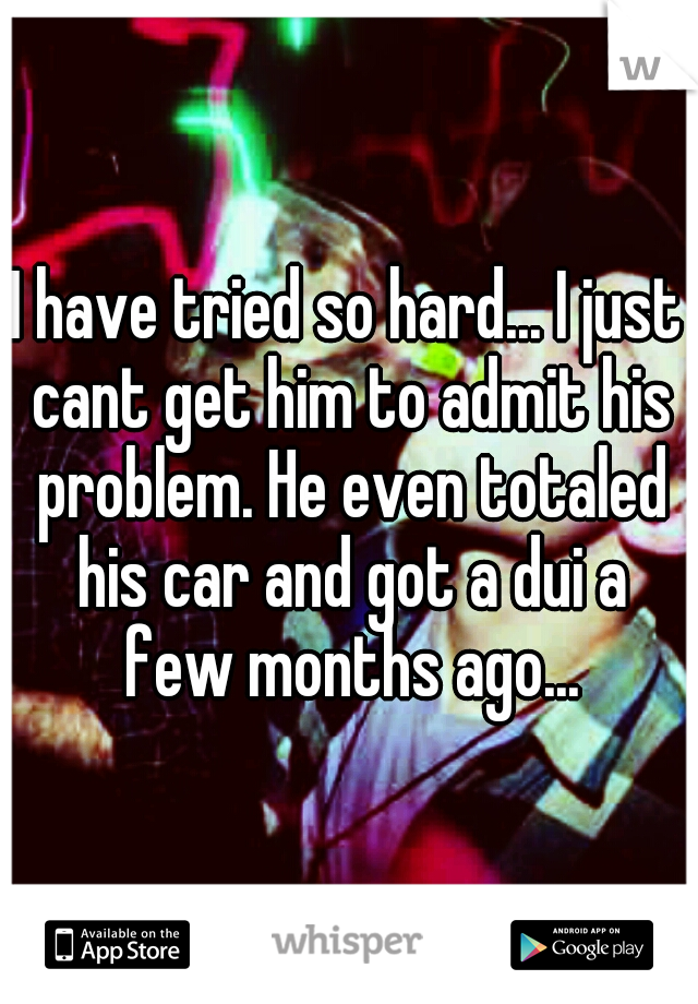 I have tried so hard... I just cant get him to admit his problem. He even totaled his car and got a dui a few months ago...