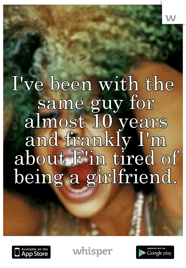 I've been with the same guy for almost 10 years and frankly I'm about F'in tired of being a girlfriend.