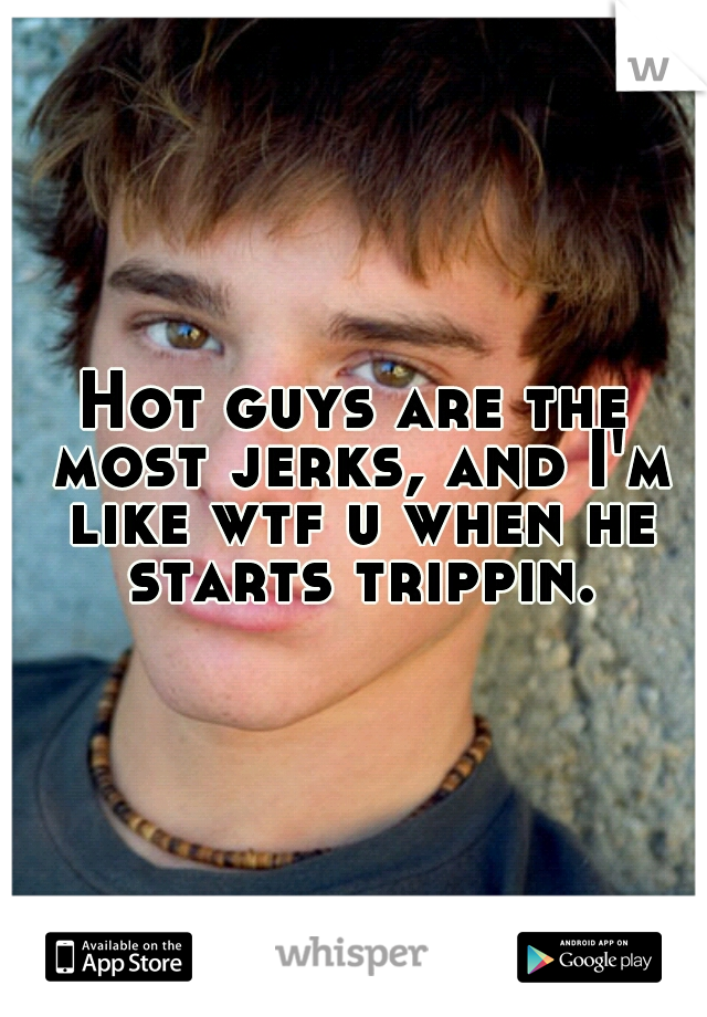 Hot guys are the most jerks, and I'm like wtf u when he starts trippin.