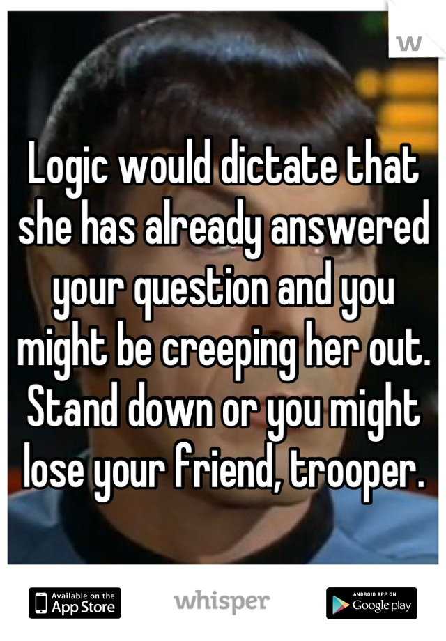 Logic would dictate that she has already answered your question and you might be creeping her out. Stand down or you might lose your friend, trooper.