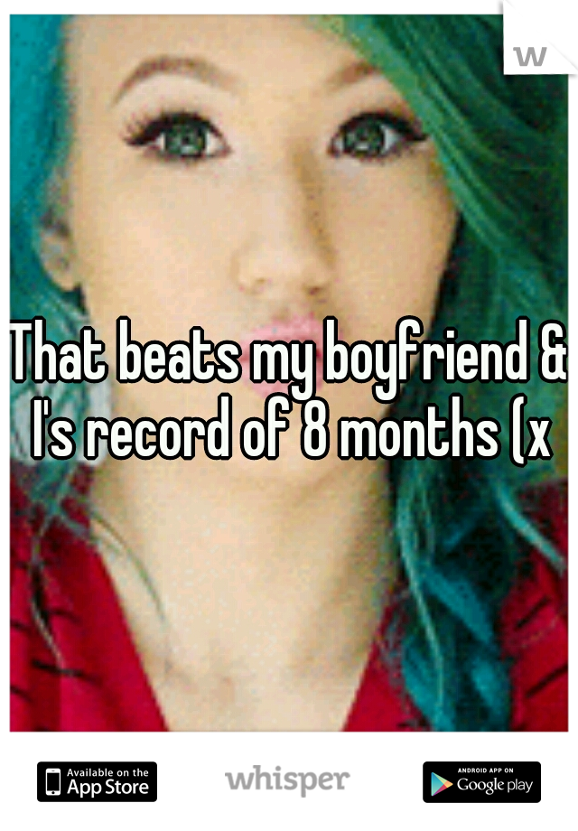 That beats my boyfriend & I's record of 8 months (x