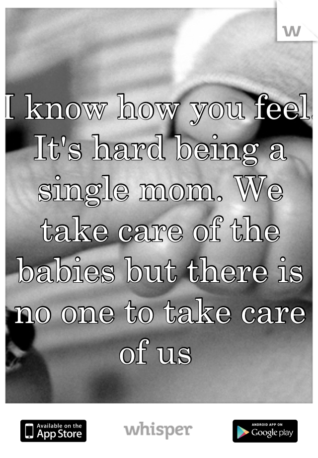 I know how you feel. It's hard being a single mom. We take care of the babies but there is no one to take care of us 