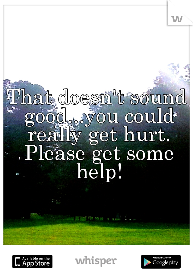 That doesn't sound good...you could really get hurt. Please get some help!