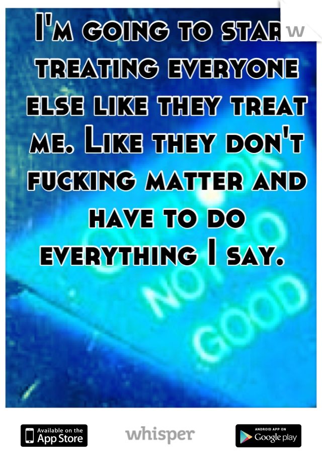 I'm going to start treating everyone else like they treat me. Like they don't fucking matter and have to do everything I say. 