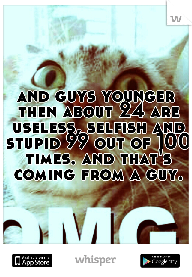 and guys younger then about 24 are useless, selfish and stupid 99 out of 100 times. and that's coming from a guy.