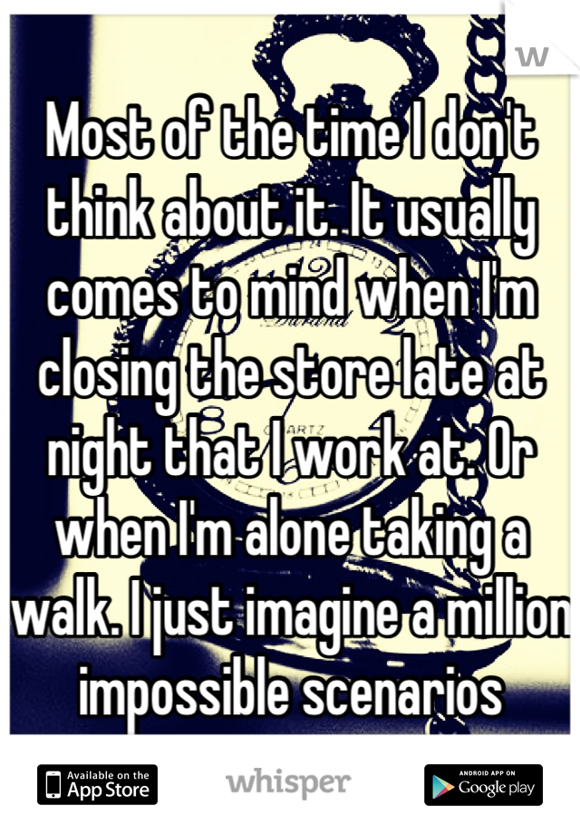 Most of the time I don't think about it. It usually comes to mind when I'm closing the store late at night that I work at. Or when I'm alone taking a walk. I just imagine a million impossible scenarios