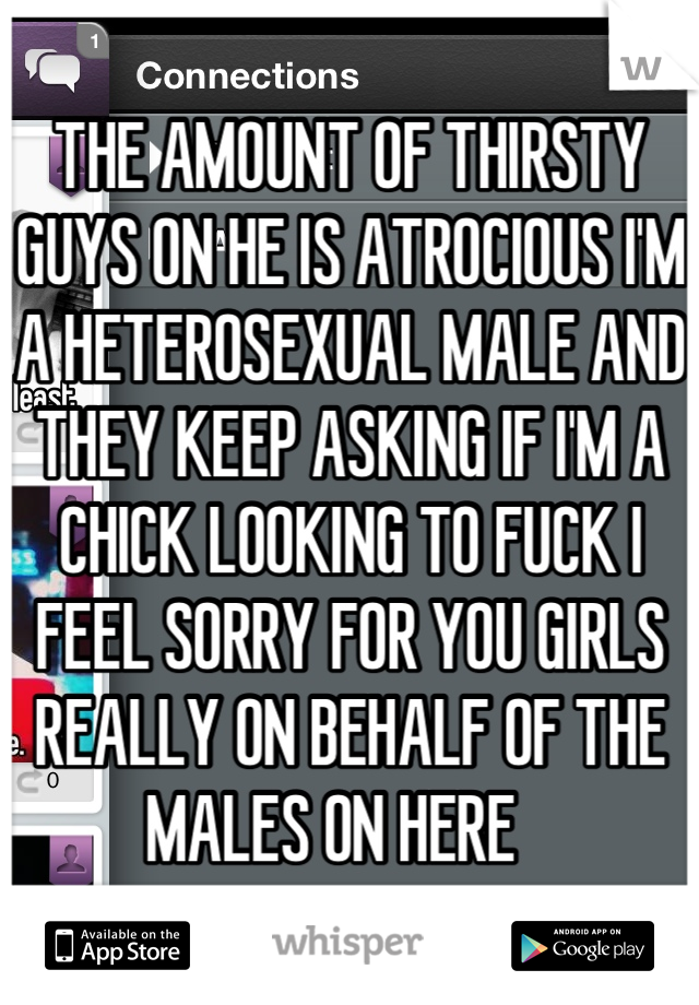 THE AMOUNT OF THIRSTY GUYS ON HE IS ATROCIOUS I'M A HETEROSEXUAL MALE AND THEY KEEP ASKING IF I'M A CHICK LOOKING TO FUCK I FEEL SORRY FOR YOU GIRLS REALLY ON BEHALF OF THE MALES ON HERE   