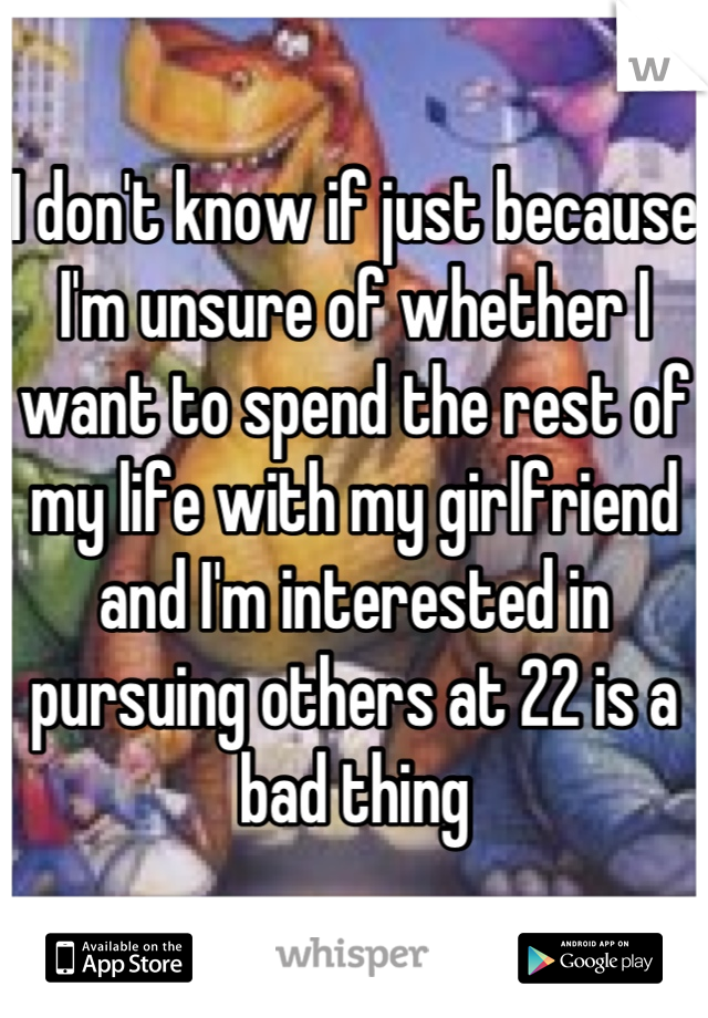 I don't know if just because I'm unsure of whether I want to spend the rest of my life with my girlfriend and I'm interested in pursuing others at 22 is a bad thing