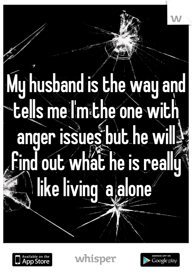 My husband is the way and tells me I'm the one with anger issues but he will find out what he is really like living  a alone 