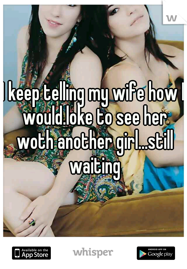 I keep telling my wife how I would.loke to see her woth another girl...still waiting