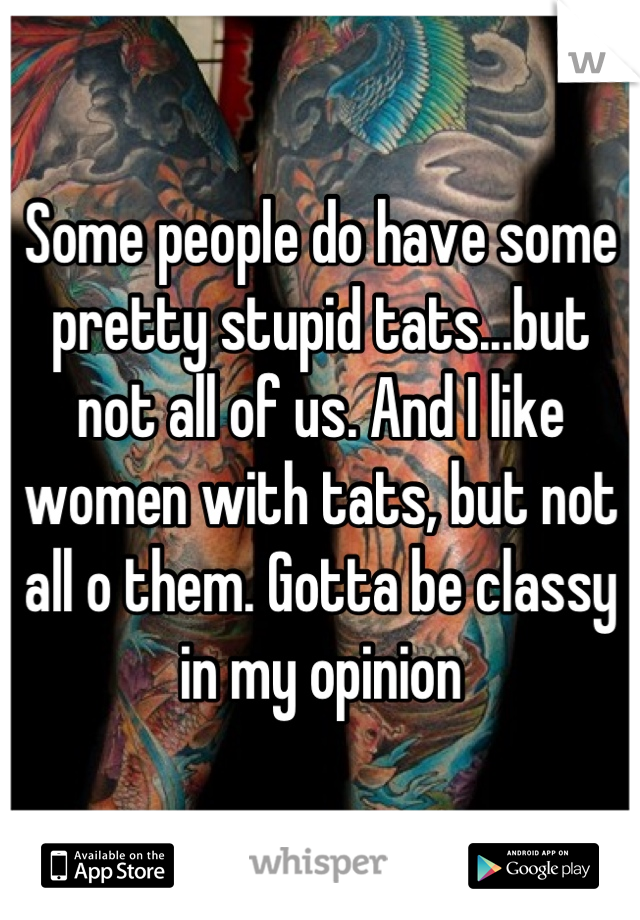 Some people do have some pretty stupid tats...but not all of us. And I like women with tats, but not all o them. Gotta be classy in my opinion