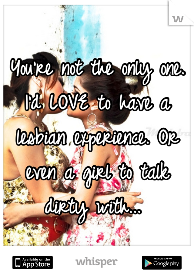 You're not the only one. I'd LOVE to have a lesbian experience. Or even a girl to talk dirty with... 