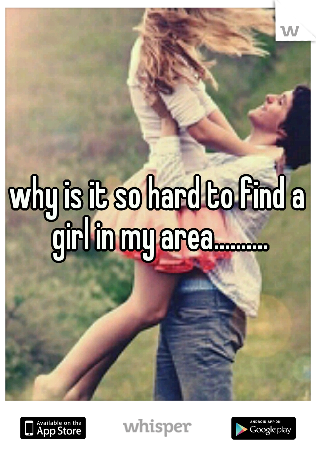 why is it so hard to find a girl in my area..........