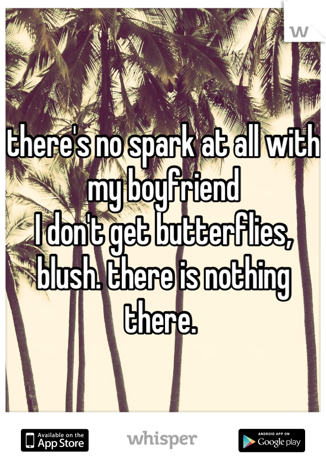 there's no spark at all with my boyfriend 
I don't get butterflies, blush. there is nothing there. 