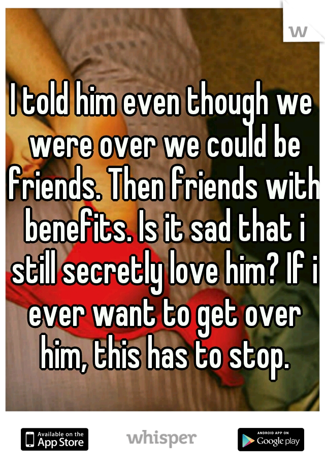 I told him even though we were over we could be friends. Then friends with benefits. Is it sad that i still secretly love him? If i ever want to get over him, this has to stop.