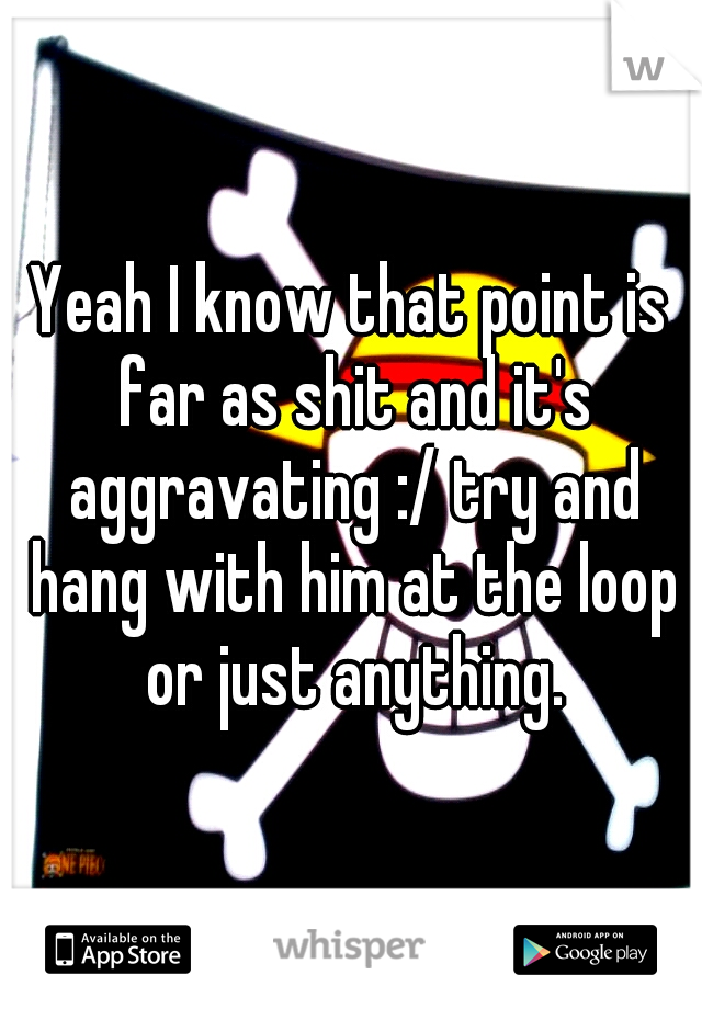 Yeah I know that point is far as shit and it's aggravating :/ try and hang with him at the loop or just anything.