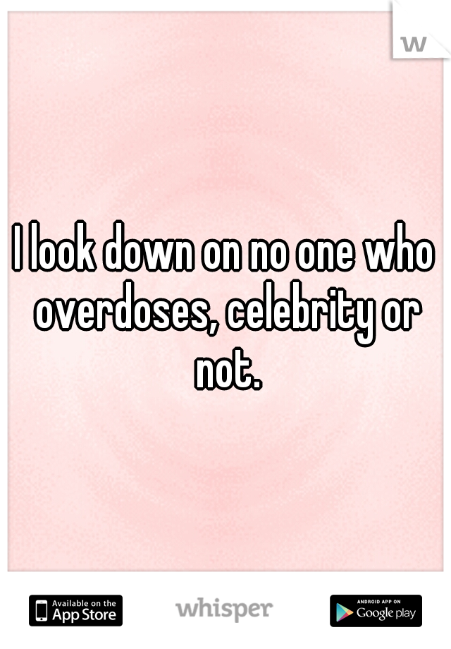 I look down on no one who overdoses, celebrity or not.