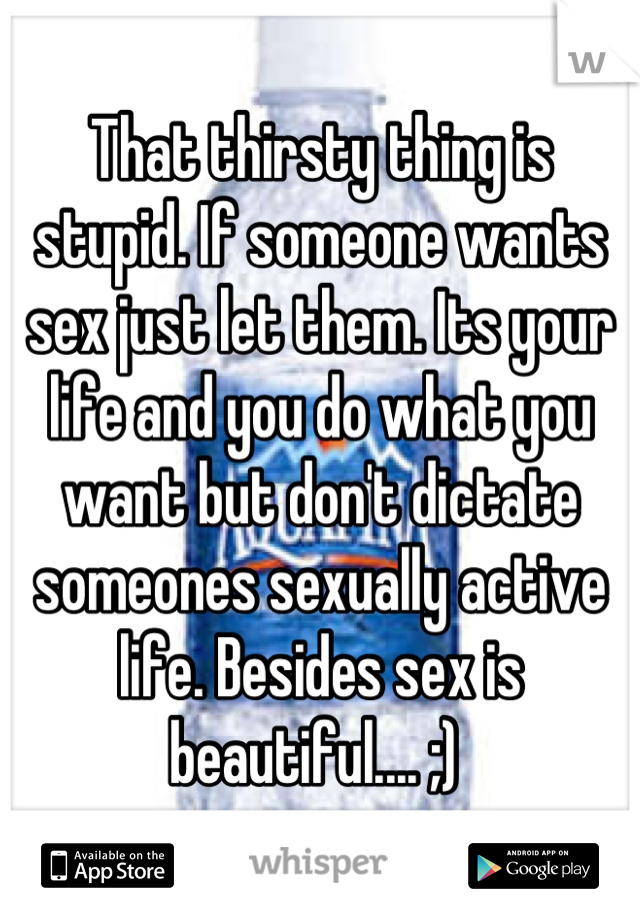 That thirsty thing is stupid. If someone wants sex just let them. Its your life and you do what you want but don't dictate someones sexually active life. Besides sex is beautiful.... ;) 