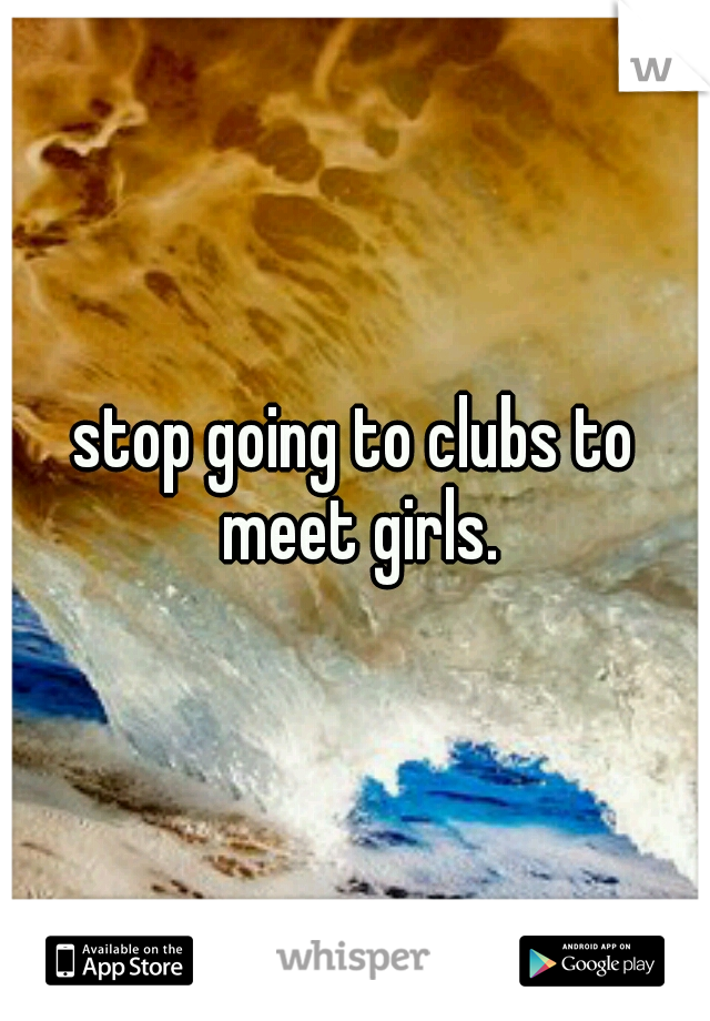 stop going to clubs to meet girls.