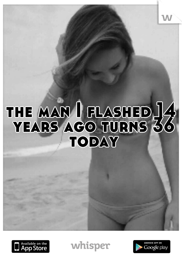 the man I flashed 14 years ago turns 36 today