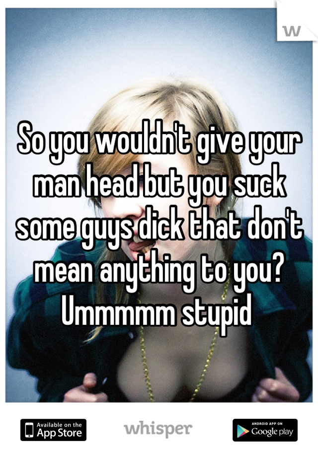So you wouldn't give your man head but you suck some guys dick that don't mean anything to you? Ummmmm stupid 